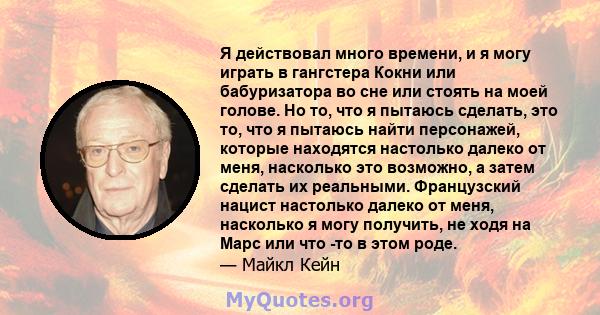 Я действовал много времени, и я могу играть в гангстера Кокни или бабуризатора во сне или стоять на моей голове. Но то, что я пытаюсь сделать, это то, что я пытаюсь найти персонажей, которые находятся настолько далеко