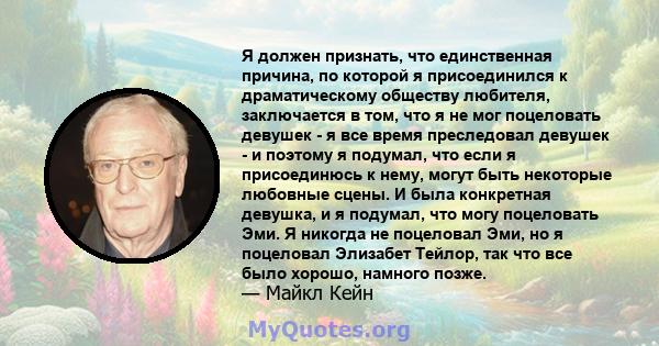 Я должен признать, что единственная причина, по которой я присоединился к драматическому обществу любителя, заключается в том, что я не мог поцеловать девушек - я все время преследовал девушек - и поэтому я подумал, что 