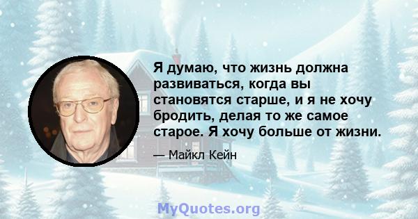 Я думаю, что жизнь должна развиваться, когда вы становятся старше, и я не хочу бродить, делая то же самое старое. Я хочу больше от жизни.