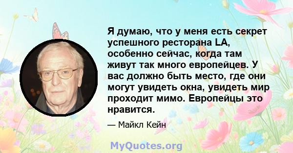 Я думаю, что у меня есть секрет успешного ресторана LA, особенно сейчас, когда там живут так много европейцев. У вас должно быть место, где они могут увидеть окна, увидеть мир проходит мимо. Европейцы это нравится.