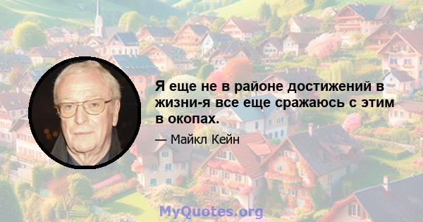 Я еще не в районе достижений в жизни-я все еще сражаюсь с этим в окопах.