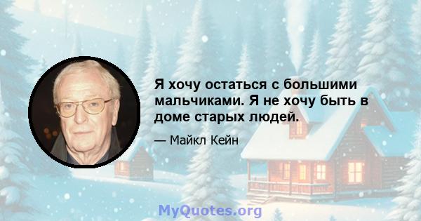 Я хочу остаться с большими мальчиками. Я не хочу быть в доме старых людей.