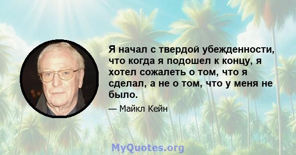 Я начал с твердой убежденности, что когда я подошел к концу, я хотел сожалеть о том, что я сделал, а не о том, что у меня не было.