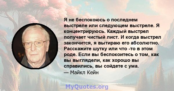 Я не беспокоюсь о последнем выстреле или следующем выстреле. Я концентрируюсь. Каждый выстрел получает чистый лист. И когда выстрел закончится, я вытираю его абсолютно. Расскажите шутку или что -то в этом роде. Если вы