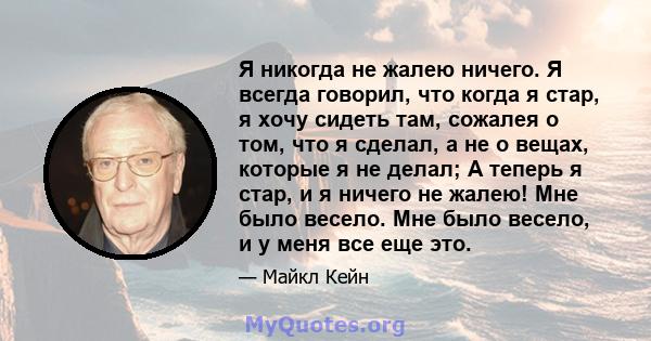 Я никогда не жалею ничего. Я всегда говорил, что когда я стар, я хочу сидеть там, сожалея о том, что я сделал, а не о вещах, которые я не делал; А теперь я стар, и я ничего не жалею! Мне было весело. Мне было весело, и