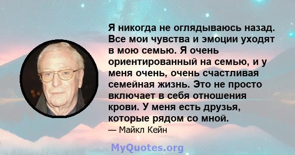 Я никогда не оглядываюсь назад. Все мои чувства и эмоции уходят в мою семью. Я очень ориентированный на семью, и у меня очень, очень счастливая семейная жизнь. Это не просто включает в себя отношения крови. У меня есть