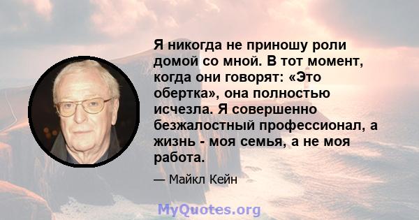 Я никогда не приношу роли домой со мной. В тот момент, когда они говорят: «Это обертка», она полностью исчезла. Я совершенно безжалостный профессионал, а жизнь - моя семья, а не моя работа.