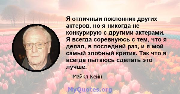 Я отличный поклонник других актеров, но я никогда не конкурирую с другими актерами. Я всегда соревнуюсь с тем, что я делал, в последний раз, и я мой самый злобный критик. Так что я всегда пытаюсь сделать это лучше.