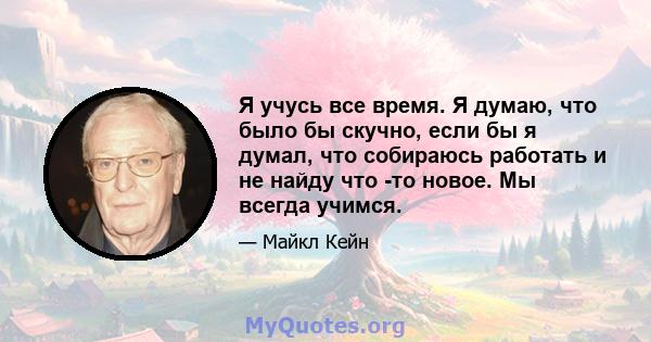 Я учусь все время. Я думаю, что было бы скучно, если бы я думал, что собираюсь работать и не найду что -то новое. Мы всегда учимся.