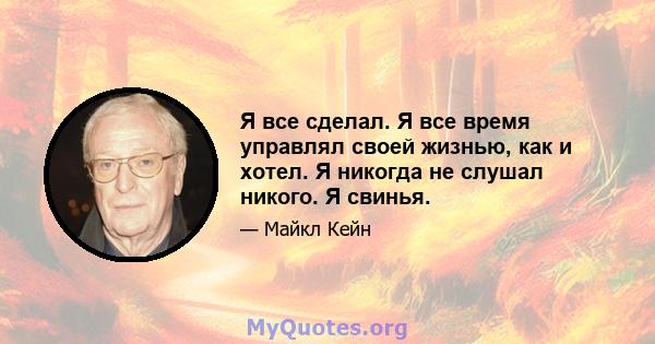 Я все сделал. Я все время управлял своей жизнью, как и хотел. Я никогда не слушал никого. Я свинья.