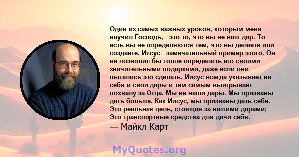 Один из самых важных уроков, которым меня научил Господь, - это то, что вы не ваш дар. То есть вы не определяются тем, что вы делаете или создаете. Иисус - замечательный пример этого. Он не позволил бы толпе определить