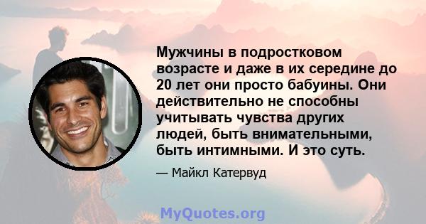 Мужчины в подростковом возрасте и даже в их середине до 20 лет они просто бабуины. Они действительно не способны учитывать чувства других людей, быть внимательными, быть интимными. И это суть.