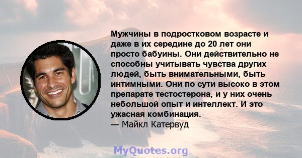 Мужчины в подростковом возрасте и даже в их середине до 20 лет они просто бабуины. Они действительно не способны учитывать чувства других людей, быть внимательными, быть интимными. Они по сути высоко в этом препарате