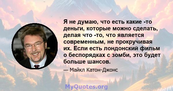 Я не думаю, что есть какие -то деньги, которые можно сделать, делая что -то, что является современным, не прокручивая их. Если есть лондонский фильм о беспорядках с зомби, это будет больше шансов.