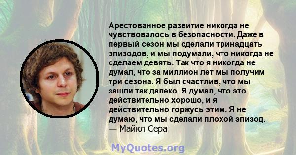 Арестованное развитие никогда не чувствовалось в безопасности. Даже в первый сезон мы сделали тринадцать эпизодов, и мы подумали, что никогда не сделаем девять. Так что я никогда не думал, что за миллион лет мы получим