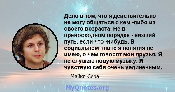 Дело в том, что я действительно не могу общаться с кем -либо из своего возраста. Не в превосходном порядке - низший путь, если что -нибудь. В социальном плане я понятия не имею, о чем говорят мои друзья. Я не слушаю