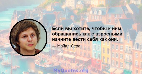 Если вы хотите, чтобы к ним обращались как с взрослыми, начните вести себя как они.