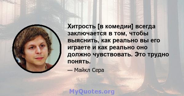 Хитрость [в комедии] всегда заключается в том, чтобы выяснить, как реально вы его играете и как реально оно должно чувствовать. Это трудно понять.