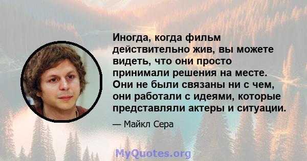 Иногда, когда фильм действительно жив, вы можете видеть, что они просто принимали решения на месте. Они не были связаны ни с чем, они работали с идеями, которые представляли актеры и ситуации.