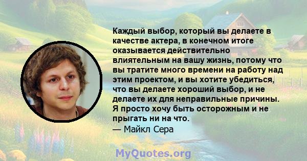 Каждый выбор, который вы делаете в качестве актера, в конечном итоге оказывается действительно влиятельным на вашу жизнь, потому что вы тратите много времени на работу над этим проектом, и вы хотите убедиться, что вы