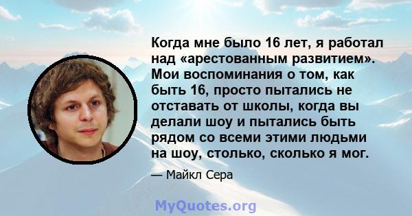 Когда мне было 16 лет, я работал над «арестованным развитием». Мои воспоминания о том, как быть 16, просто пытались не отставать от школы, когда вы делали шоу и пытались быть рядом со всеми этими людьми на шоу, столько, 