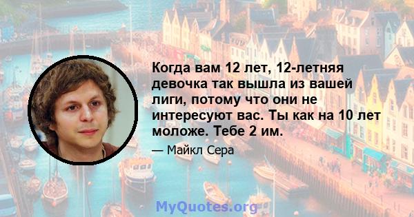 Когда вам 12 лет, 12-летняя девочка так вышла из вашей лиги, потому что они не интересуют вас. Ты как на 10 лет моложе. Тебе 2 им.