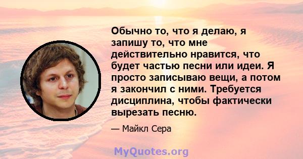 Обычно то, что я делаю, я запишу то, что мне действительно нравится, что будет частью песни или идеи. Я просто записываю вещи, а потом я закончил с ними. Требуется дисциплина, чтобы фактически вырезать песню.