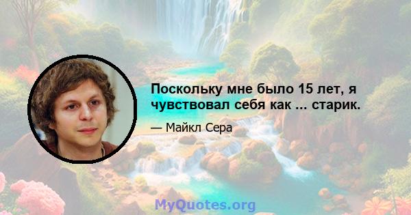 Поскольку мне было 15 лет, я чувствовал себя как ... старик.