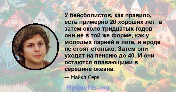 У бейсболистов, как правило, есть примерно 20 хороших лет, а затем около тридцатых годов они не в той же форме, как у молодых парней в лиге, и вроде не стоят столько. Затем они уходят на пенсию до 40. И они остаются