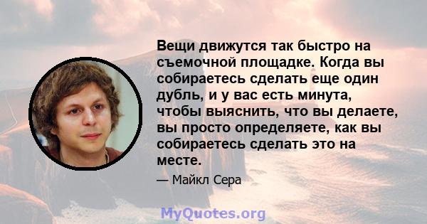 Вещи движутся так быстро на съемочной площадке. Когда вы собираетесь сделать еще один дубль, и у вас есть минута, чтобы выяснить, что вы делаете, вы просто определяете, как вы собираетесь сделать это на месте.