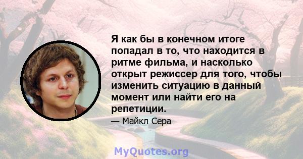 Я как бы в конечном итоге попадал в то, что находится в ритме фильма, и насколько открыт режиссер для того, чтобы изменить ситуацию в данный момент или найти его на репетиции.