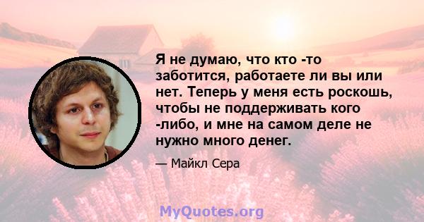 Я не думаю, что кто -то заботится, работаете ли вы или нет. Теперь у меня есть роскошь, чтобы не поддерживать кого -либо, и мне на самом деле не нужно много денег.