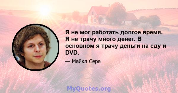 Я не мог работать долгое время. Я не трачу много денег. В основном я трачу деньги на еду и DVD.