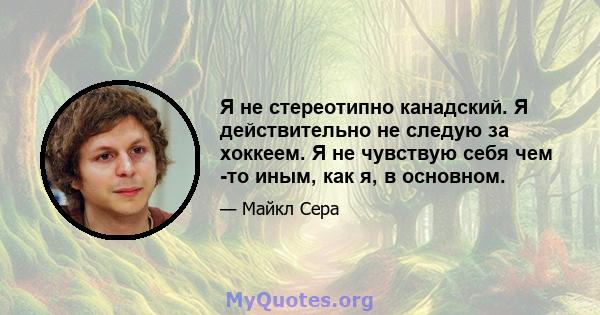 Я не стереотипно канадский. Я действительно не следую за хоккеем. Я не чувствую себя чем -то иным, как я, в основном.