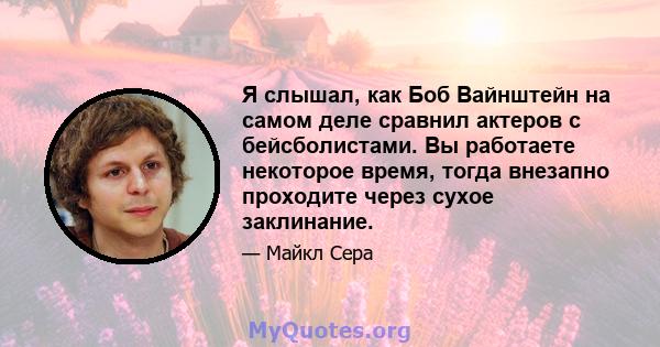 Я слышал, как Боб Вайнштейн на самом деле сравнил актеров с бейсболистами. Вы работаете некоторое время, тогда внезапно проходите через сухое заклинание.