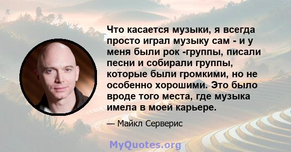 Что касается музыки, я всегда просто играл музыку сам - и у меня были рок -группы, писали песни и собирали группы, которые были громкими, но не особенно хорошими. Это было вроде того места, где музыка имела в моей