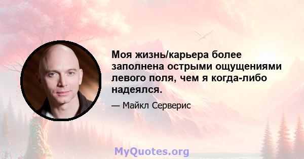 Моя жизнь/карьера более заполнена острыми ощущениями левого поля, чем я когда-либо надеялся.