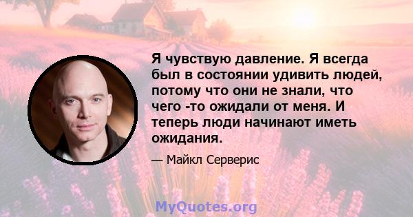 Я чувствую давление. Я всегда был в состоянии удивить людей, потому что они не знали, что чего -то ожидали от меня. И теперь люди начинают иметь ожидания.