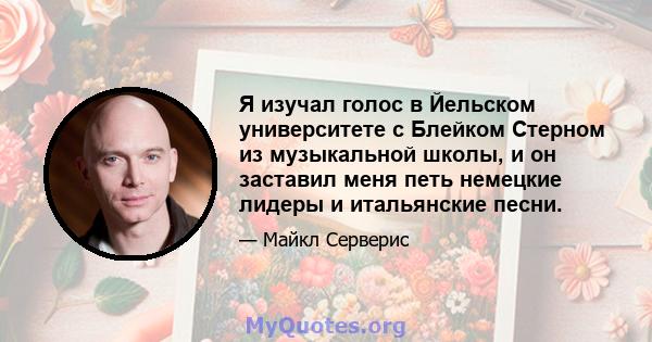 Я изучал голос в Йельском университете с Блейком Стерном из музыкальной школы, и он заставил меня петь немецкие лидеры и итальянские песни.