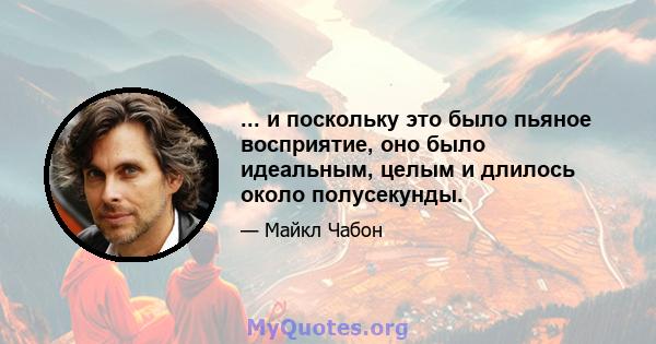 ... и поскольку это было пьяное восприятие, оно было идеальным, целым и длилось около полусекунды.