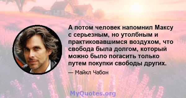 А потом человек напомнил Максу с серьезным, но утолбным и практиковавшимся воздухом, что свобода была долгом, который можно было погасить только путем покупки свободы других.