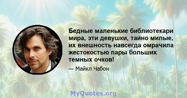 Бедные маленькие библиотекари мира, эти девушки, тайно милые, их внешность навсегда омрачила жестокостью пары больших темных очков!