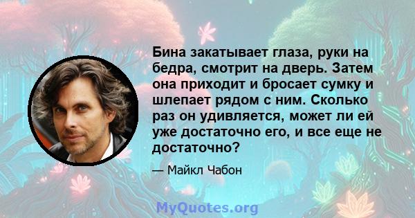 Бина закатывает глаза, руки на бедра, смотрит на дверь. Затем она приходит и бросает сумку и шлепает рядом с ним. Сколько раз он удивляется, может ли ей уже достаточно его, и все еще не достаточно?