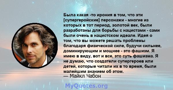 Была какая -то ирония в том, что эти [супергеройские] персонажи - многие из которых в тот период, золотой век, были разработаны для борьбы с нацистами - сами были очень в нацистском идеале. Идея о том, что вы можете