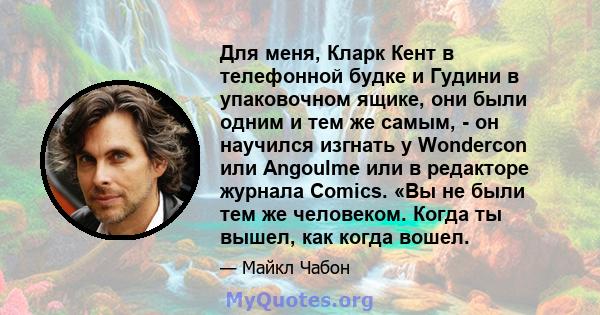 Для меня, Кларк Кент в телефонной будке и Гудини в упаковочном ящике, они были одним и тем же самым, - он научился изгнать у Wondercon или Angoulme или в редакторе журнала Comics. «Вы не были тем же человеком. Когда ты