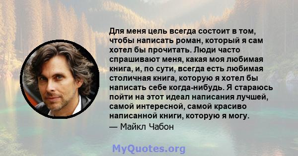 Для меня цель всегда состоит в том, чтобы написать роман, который я сам хотел бы прочитать. Люди часто спрашивают меня, какая моя любимая книга, и, по сути, всегда есть любимая столичная книга, которую я хотел бы