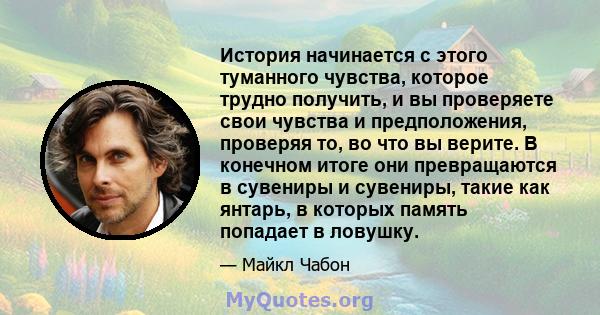 История начинается с этого туманного чувства, которое трудно получить, и вы проверяете свои чувства и предположения, проверяя то, во что вы верите. В конечном итоге они превращаются в сувениры и сувениры, такие как