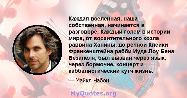 Каждая вселенная, наша собственная, начинается в разговоре. Каждый голем в истории мира, от восхитительного козла раввина Ханины, до речной Клейки Франкенштейна рабби Иуда Лоу Бена Безалеля, был вызван через язык, через 