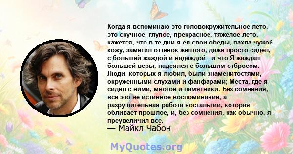 Когда я вспоминаю это головокружительное лето, это скучное, глупое, прекрасное, тяжелое лето, кажется, что в те дни я ел свои обеды, пахла чужой кожу, заметил оттенок желтого, даже просто сидел, с большей жаждой и