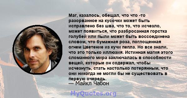 Маг, казалось, обещал, что что -то разорванное на кусочки может быть исправлено без шва, что то, что исчезло, может появиться, что разбросанная горстка голубей или пыли может быть воссоединена словом, что бумажная роза, 